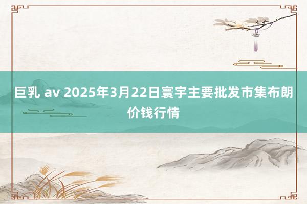 巨乳 av 2025年3月22日寰宇主要批发市集布朗价钱行情