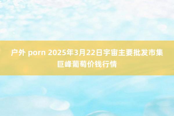 户外 porn 2025年3月22日宇宙主要批发市集巨峰葡萄价钱行情