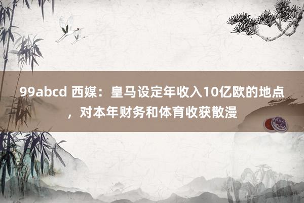 99abcd 西媒：皇马设定年收入10亿欧的地点，对本年财务和体育收获散漫