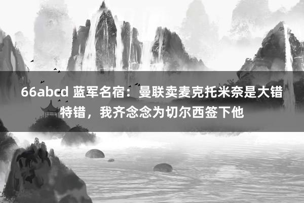 66abcd 蓝军名宿：曼联卖麦克托米奈是大错特错，我齐念念为切尔西签下他