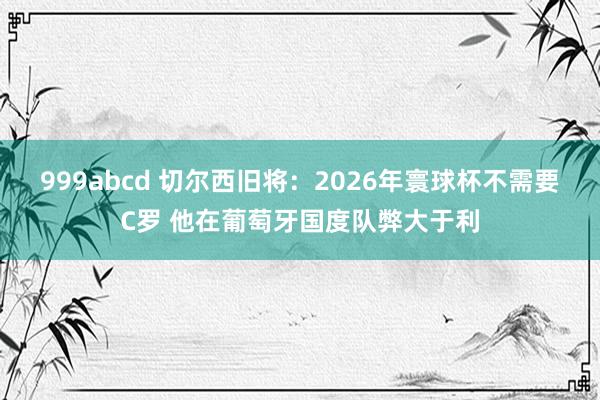 999abcd 切尔西旧将：2026年寰球杯不需要C罗 他在葡萄牙国度队弊大于利