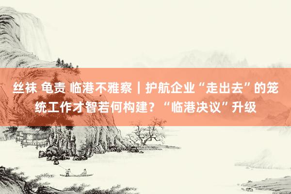 丝袜 龟责 临港不雅察｜护航企业“走出去”的笼统工作才智若何构建？“临港决议”升级