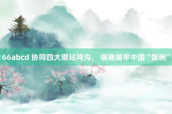66abcd 协同四大瑕玷鸿沟， 端稳端牢中国“饭碗”
