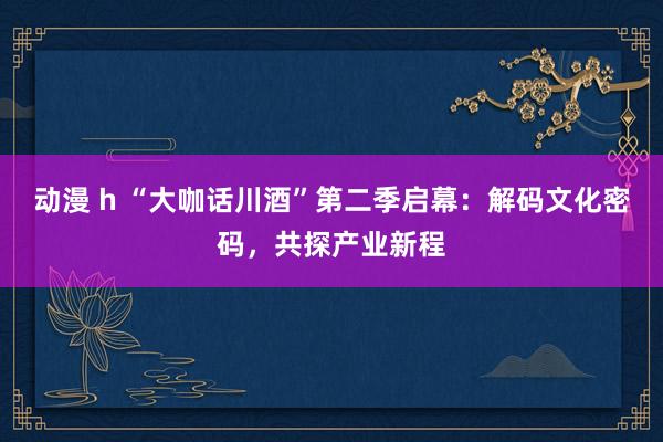 动漫 h “大咖话川酒”第二季启幕：解码文化密码，共探产业新程