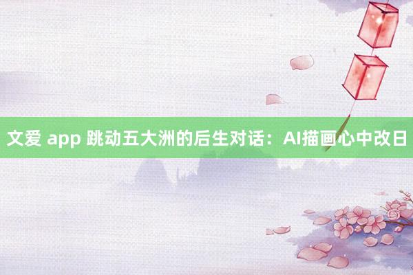 文爱 app 跳动五大洲的后生对话：AI描画心中改日