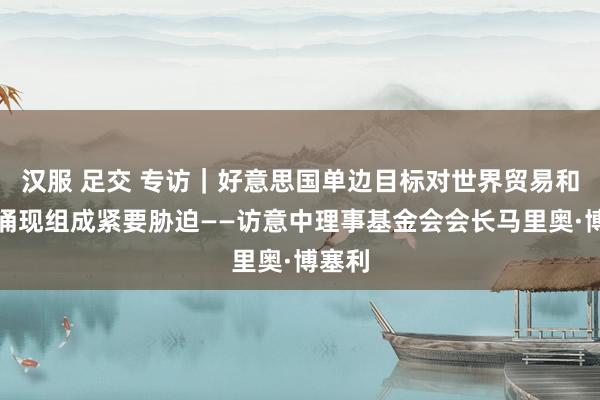 汉服 足交 专访｜好意思国单边目标对世界贸易和经济涌现组成紧要胁迫——访意中理事基金会会长马里奥·博塞利