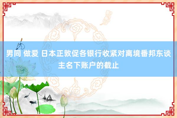男同 做爱 日本正敦促各银行收紧对离境番邦东谈主名下账户的截止