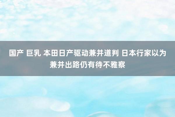 国产 巨乳 本田日产驱动兼并道判 日本行家以为兼并出路仍有待不雅察