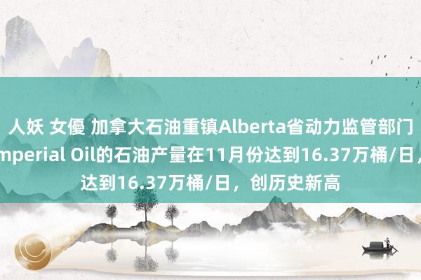 人妖 女優 加拿大石油重镇Alberta省动力监管部门数据清楚，Imperial Oil的石油产量在11月份达到16.37万桶/日，创历史新高