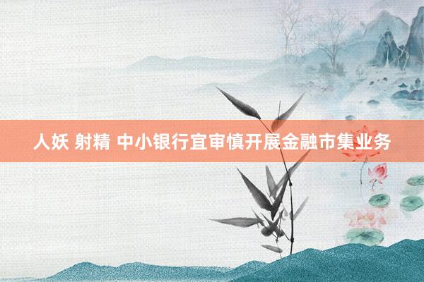 人妖 射精 中小银行宜审慎开展金融市集业务