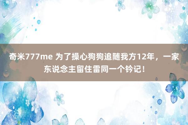 奇米777me 为了操心狗狗追随我方12年，一家东说念主留住雷同一个钤记！
