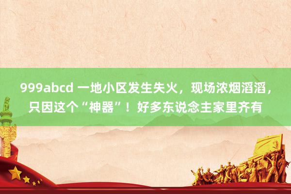 999abcd 一地小区发生失火，现场浓烟滔滔，只因这个“神器”！好多东说念主家里齐有