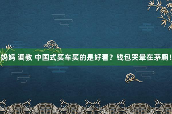 妈妈 调教 中国式买车买的是好看？钱包哭晕在茅厕！