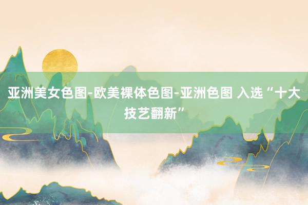 亚洲美女色图-欧美裸体色图-亚洲色图 入选“十大技艺翻新”