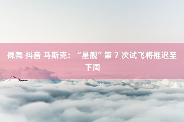 裸舞 抖音 马斯克：“星舰”第 7 次试飞将推迟至下周