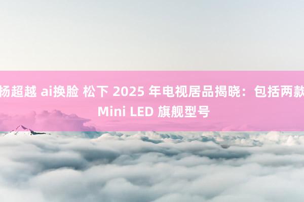 杨超越 ai换脸 松下 2025 年电视居品揭晓：包括两款 Mini LED 旗舰型号