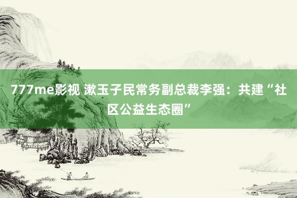 777me影视 漱玉子民常务副总裁李强：共建“社区公益生态圈”