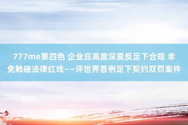 777me第四色 企业应高度深爱反足下合规 幸免触碰法律红线——评世界首例足下契约双罚案件