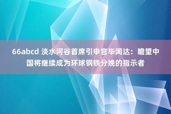 66abcd 淡水河谷首席引申官毕闻达：瞻望中国将继续成为环球钢铁分娩的指示者