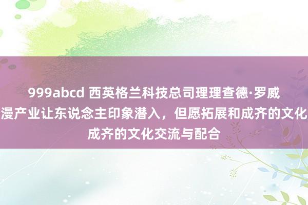 999abcd 西英格兰科技总司理理查德·罗威：成齐的动漫产业让东说念主印象潜入，但愿拓展和成齐的文化交流与配合
