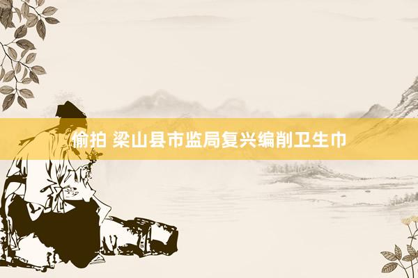 偷拍 梁山县市监局复兴编削卫生巾