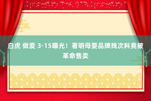 白虎 做爱 3·15曝光！著明母婴品牌残次料竟被革命售卖