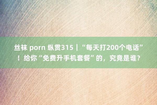 丝袜 porn 纵贯315｜“每天打200个电话”！给你“免费升手机套餐”的，究竟是谁？