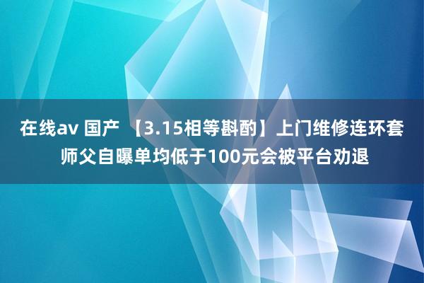 在线av 国产 【3.15相等斟酌】上门维修连环套 师父自曝单均低于100元会被平台劝退