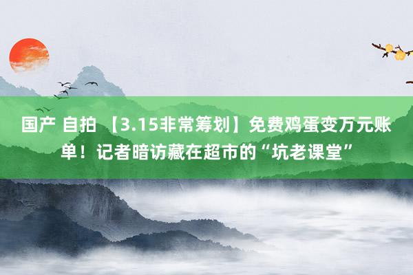 国产 自拍 【3.15非常筹划】免费鸡蛋变万元账单！记者暗访藏在超市的“坑老课堂”