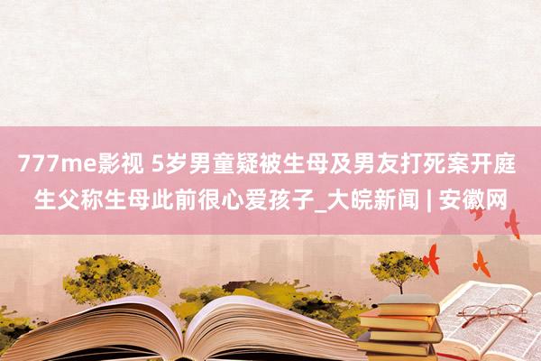 777me影视 5岁男童疑被生母及男友打死案开庭 生父称生母此前很心爱孩子_大皖新闻 | 安徽网