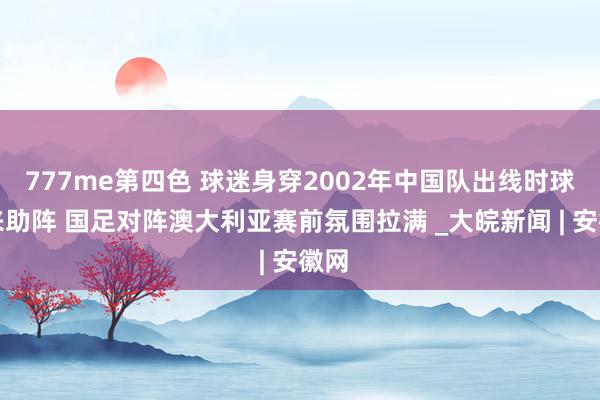 777me第四色 球迷身穿2002年中国队出线时球衣来助阵 国足对阵澳大利亚赛前氛围拉满 _大皖新闻 | 安徽网