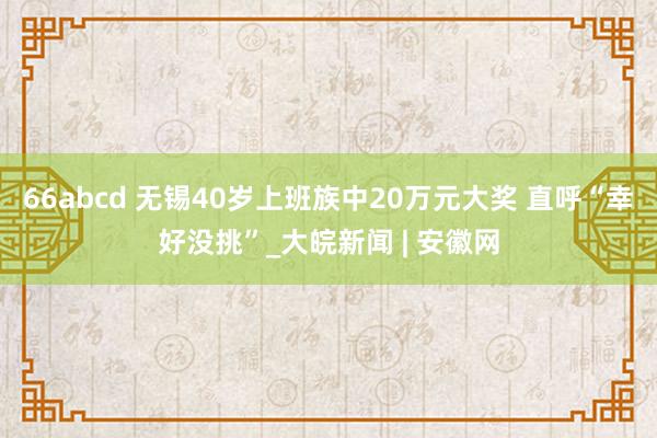 66abcd 无锡40岁上班族中20万元大奖 直呼“幸好没挑”_大皖新闻 | 安徽网