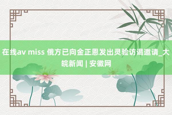 在线av miss 俄方已向金正恩发出灵验访谒邀请_大皖新闻 | 安徽网