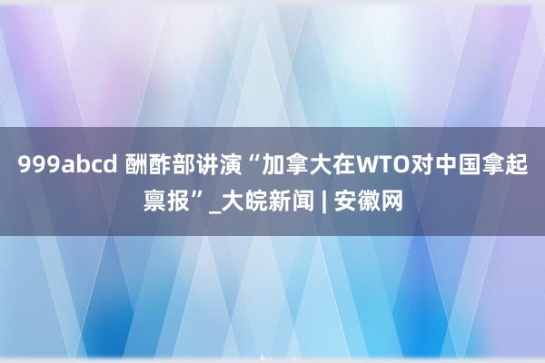 999abcd 酬酢部讲演“加拿大在WTO对中国拿起禀报”_大皖新闻 | 安徽网