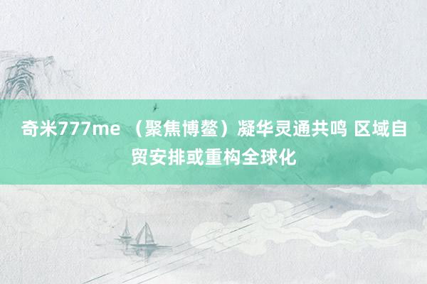 奇米777me （聚焦博鳌）凝华灵通共鸣 区域自贸安排或重构全球化