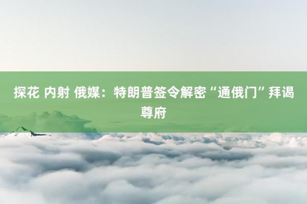 探花 内射 俄媒：特朗普签令解密“通俄门”拜谒尊府
