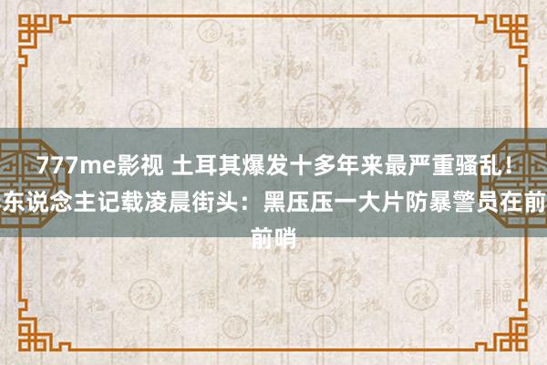 777me影视 土耳其爆发十多年来最严重骚乱！华东说念主记载凌晨街头：黑压压一大片防暴警员在前哨