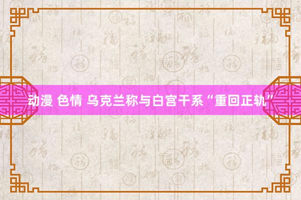 动漫 色情 乌克兰称与白宫干系“重回正轨”