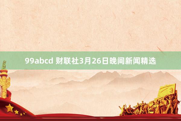 99abcd 财联社3月26日晚间新闻精选