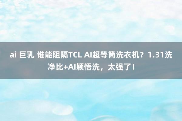 ai 巨乳 谁能阻隔TCL AI超等筒洗衣机？1.31洗净比+AI颖悟洗，太强了！