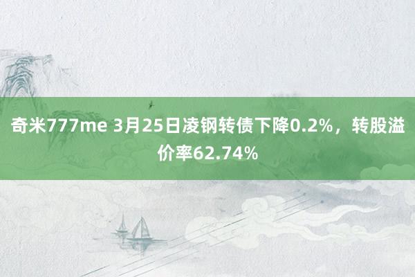 奇米777me 3月25日凌钢转债下降0.2%，转股溢价率62.74%