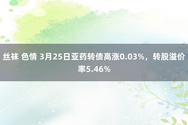 丝袜 色情 3月25日亚药转债高涨0.03%，转股溢价率5.46%