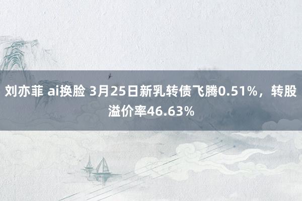 刘亦菲 ai换脸 3月25日新乳转债飞腾0.51%，转股溢价率46.63%