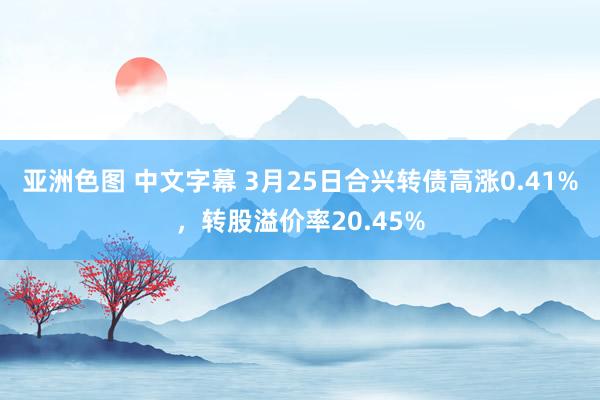 亚洲色图 中文字幕 3月25日合兴转债高涨0.41%，转股溢价率20.45%