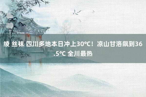 绫 丝袜 四川多地本日冲上30℃！凉山甘洛飙到36.5℃ 全川最热
