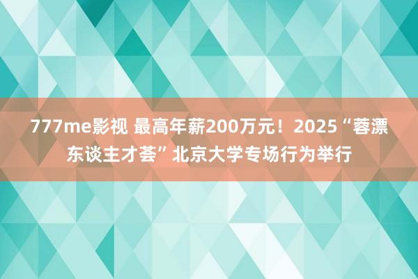 777me影视 最高年薪200万元！2025“蓉漂东谈主才荟”北京大学专场行为举行