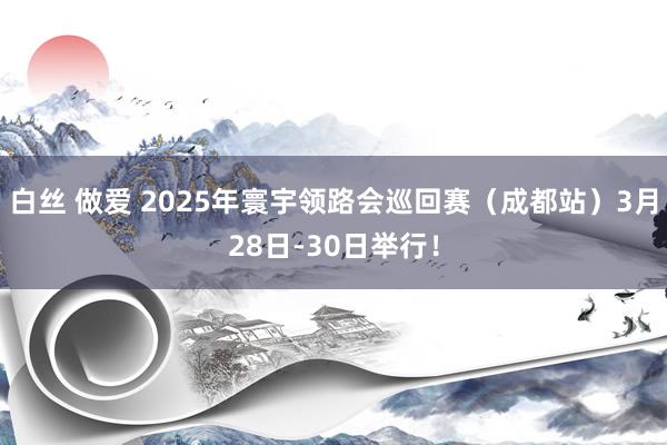 白丝 做爱 2025年寰宇领路会巡回赛（成都站）3月28日-30日举行！