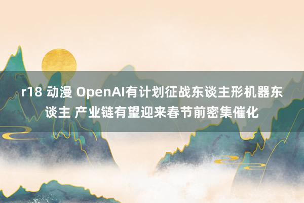 r18 动漫 OpenAI有计划征战东谈主形机器东谈主 产业链有望迎来春节前密集催化