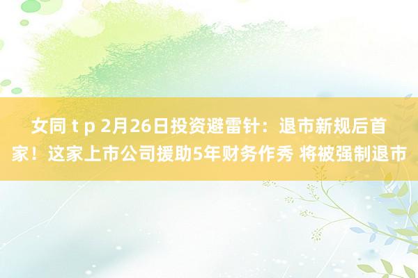 女同 t p 2月26日投资避雷针：退市新规后首家！这家上市公司援助5年财务作秀 将被强制退市