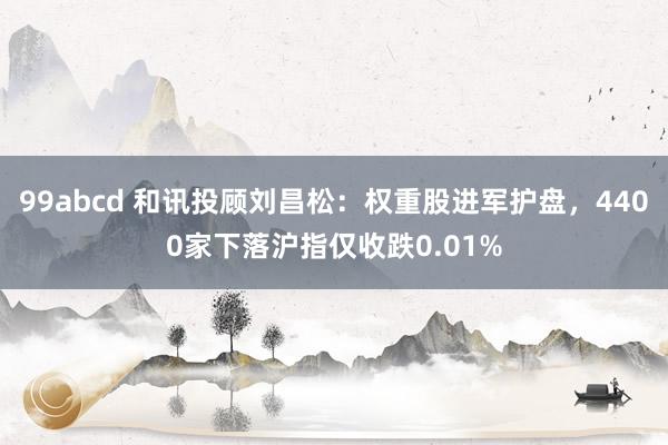 99abcd 和讯投顾刘昌松：权重股进军护盘，4400家下落沪指仅收跌0.01%